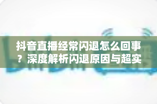 抖音直播经常闪退怎么回事？深度解析闪退原因与超实用解决方法大全