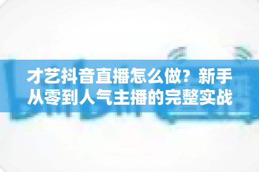 才艺抖音直播怎么做?新手从零到人气主播的完整实战攻略 才艺抖音直播怎么做?新手从零到人气主播的完整实战攻略