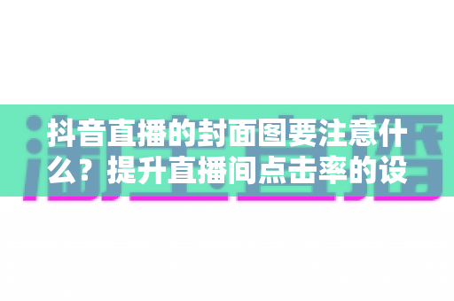 抖音直播的封面图要注意什么?提升直播间点击率的设计规范与实战技巧全解析 抖音直播的封面图要注意什么?提升直播间点击率的设计规范与实战技巧全解析
