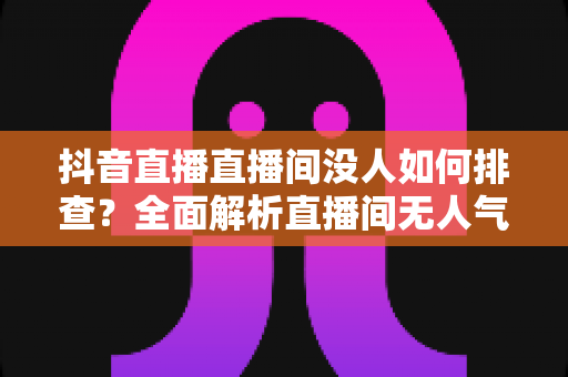 抖音直播直播间没人如何排查？全面解析直播间无人气的排查方法与提升技巧