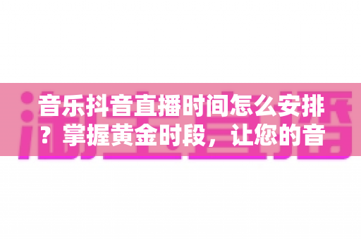 音乐抖音直播时间怎么安排？掌握黄金时段，让您的音乐直播间人气暴涨的完整攻略