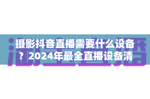 摄影抖音直播需要什么设备?2024年最全直播设备清单与选购指南 摄影抖音直播需要什么设备?2024年最全直播设备清单与选购指南