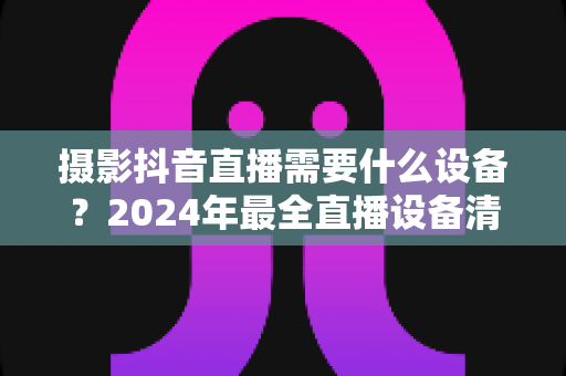 摄影抖音直播需要什么设备?2024年最全直播设备清单与选购指南 摄影抖音直播需要什么设备?2024年最全直播设备清单与选购指南