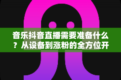 音乐抖音直播需要准备什么?从设备到涨粉的全方位开播指南 音乐抖音直播需要准备什么?从设备到涨粉的全方位开播指南