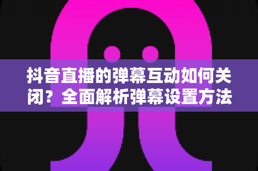 抖音直播的弹幕互动如何关闭?全面解析弹幕设置方法与直播观看优化技巧 抖音直播的弹幕互动如何关闭?全面解析弹幕设置方法与直播观看优化技巧
