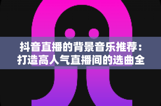 抖音直播的背景音乐推荐：打造高人气直播间的选曲全攻略