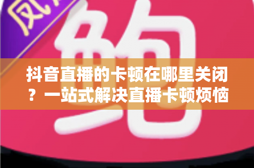 抖音直播的卡顿在哪里关闭？一站式解决直播卡顿烦恼的完整优化指南