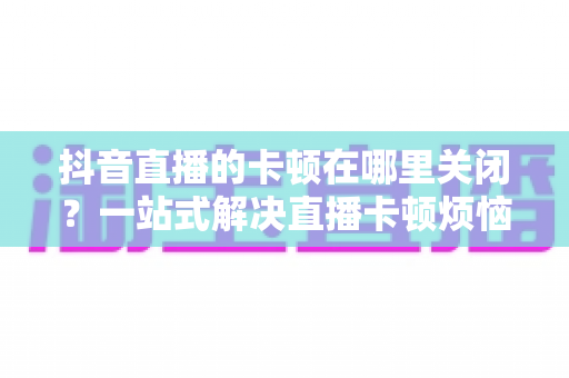 抖音直播的卡顿在哪里关闭？一站式解决直播卡顿烦恼的完整优化指南