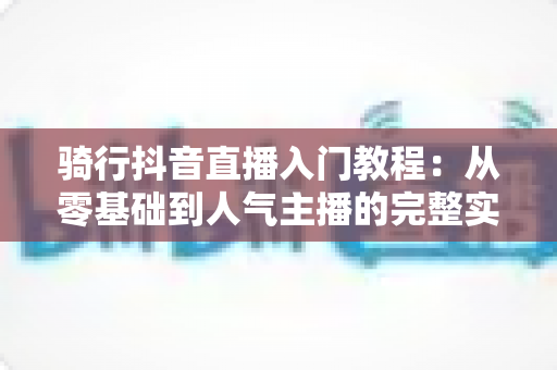骑行抖音直播入门教程:从零基础到人气主播的完整实战指南 骑行抖音直播入门教程:从零基础到人气主播的完整实战指南