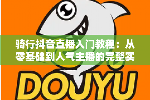 骑行抖音直播入门教程：从零基础到人气主播的完整实战指南