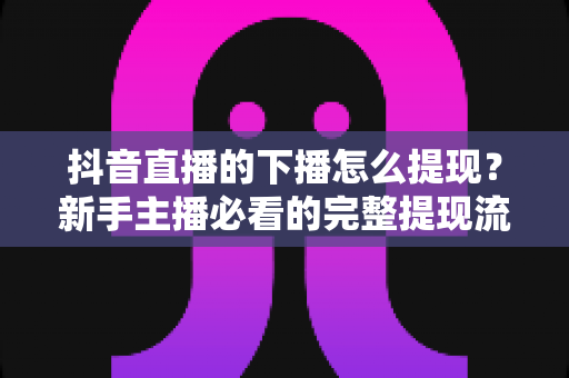 抖音直播的下播怎么提现？新手主播必看的完整提现流程与收益管理全攻略