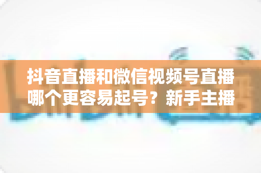 抖音直播和微信视频号直播哪个更容易起号?新手主播必读的平台选择深度解析指南 抖音直播和微信视频号直播哪个更容易起号?新手主播必读的平台选择深度解析指南