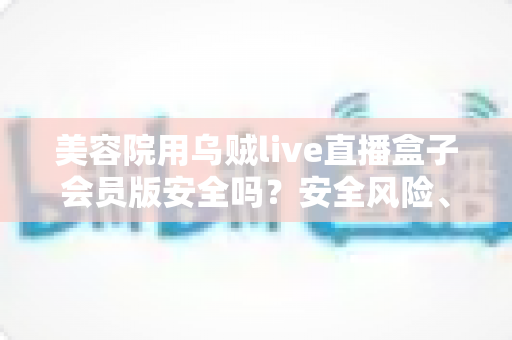 美容院用乌贼live直播盒子会员版安全吗?安全风险、功能价值与避坑指南全面解析 美容院用乌贼live直播盒子会员版安全吗?安全风险、功能价值与避坑指南全面解析