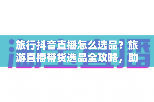旅行抖音直播怎么选品?旅游直播带货选品全攻略,助你快速提升转化率 旅行抖音直播怎么选品?旅游直播带货选品全攻略,助你快速提升转化率