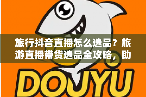 旅行抖音直播怎么选品?旅游直播带货选品全攻略,助你快速提升转化率 旅行抖音直播怎么选品?旅游直播带货选品全攻略,助你快速提升转化率