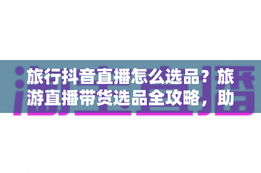 旅行抖音直播怎么选品?旅游直播带货选品全攻略,助你快速提升转化率 旅行抖音直播怎么选品?旅游直播带货选品全攻略,助你快速提升转化率