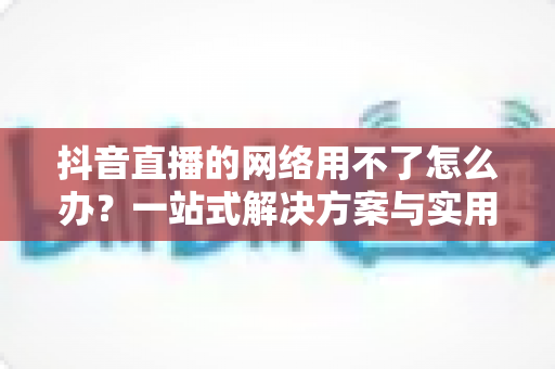 抖音直播的网络用不了怎么办？一站式解决方案与实用排查指南