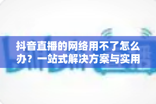 抖音直播的网络用不了怎么办？一站式解决方案与实用排查指南