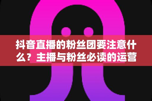 抖音直播的粉丝团要注意什么?主播与粉丝必读的运营细节与避坑全攻略 抖音直播的粉丝团要注意什么?主播与粉丝必读的运营细节与避坑全攻略