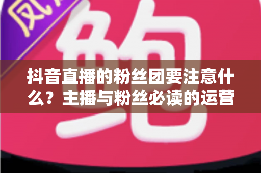 抖音直播的粉丝团要注意什么？主播与粉丝必读的运营细节与避坑全攻略
