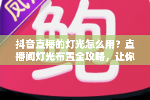 抖音直播的灯光怎么用？直播间灯光布置全攻略，让你一开播就是高清大片质感