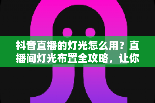 抖音直播的灯光怎么用？直播间灯光布置全攻略，让你一开播就是高清大片质感