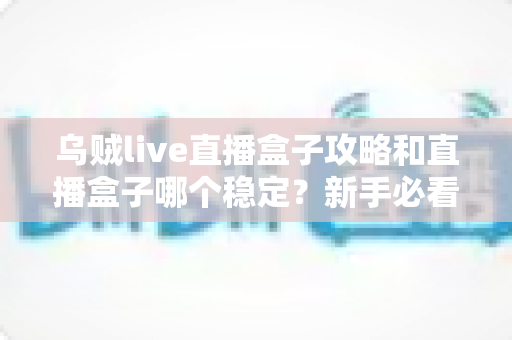 乌贼live直播盒子攻略和直播盒子哪个稳定？新手必看的完整使用指南与稳定性解析