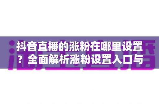 抖音直播的涨粉在哪里设置?全面解析涨粉设置入口与实战涨粉技巧 抖音直播的涨粉在哪里设置?全面解析涨粉设置入口与实战涨粉技巧