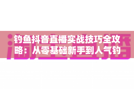 钓鱼抖音直播实战技巧全攻略:从零基础新手到人气钓鱼主播的完整进阶指南 钓鱼抖音直播实战技巧全攻略:从零基础新手到人气钓鱼主播的完整进阶指南