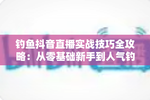 钓鱼抖音直播实战技巧全攻略:从零基础新手到人气钓鱼主播的完整进阶指南 钓鱼抖音直播实战技巧全攻略:从零基础新手到人气钓鱼主播的完整进阶指南