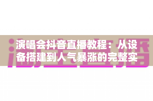 演唱会抖音直播教程:从设备搭建到人气暴涨的完整实战指南 演唱会抖音直播教程:从设备搭建到人气暴涨的完整实战指南