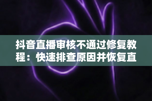 抖音直播审核不通过修复教程:快速排查原因并恢复直播权限的完整指南 抖音直播审核不通过修复教程:快速排查原因并恢复直播权限的完整指南