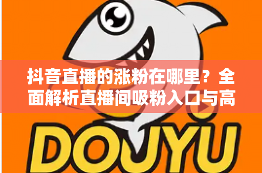 抖音直播的涨粉在哪里?全面解析直播间吸粉入口与高效涨粉实操指南 抖音直播的涨粉在哪里?全面解析直播间吸粉入口与高效涨粉实操指南
