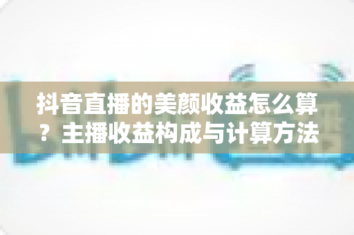 抖音直播的美颜收益怎么算？主播收益构成与计算方法全解析