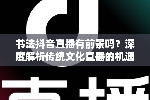 书法抖音直播有前景吗？深度解析传统文化直播的机遇、玩法与变现路径