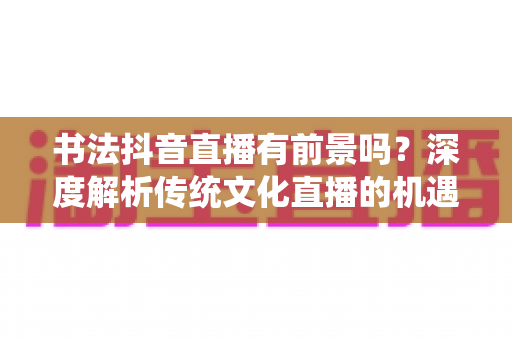 书法抖音直播有前景吗？深度解析传统文化直播的机遇、玩法与变现路径