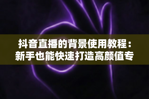 抖音直播的背景使用教程:新手也能快速打造高颜值专业直播间 抖音直播的背景使用教程:新手也能快速打造高颜值专业直播间