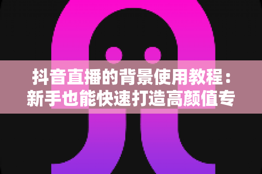抖音直播的背景使用教程:新手也能快速打造高颜值专业直播间 抖音直播的背景使用教程:新手也能快速打造高颜值专业直播间