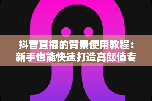 抖音直播的背景使用教程:新手也能快速打造高颜值专业直播间 抖音直播的背景使用教程:新手也能快速打造高颜值专业直播间