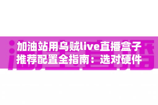 加油站用乌贼live直播盒子推荐配置全指南:选对硬件,直播更稳定 加油站用乌贼live直播盒子推荐配置全指南:选对硬件,直播更稳定