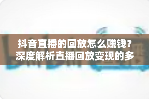 抖音直播的回放怎么赚钱?深度解析直播回放变现的多种途径与实用技巧 抖音直播的回放怎么赚钱?深度解析直播回放变现的多种途径与实用技巧