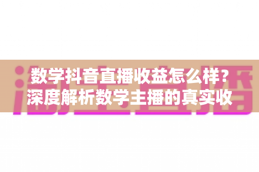 数学抖音直播收益怎么样？深度解析数学主播的真实收入与变现之道