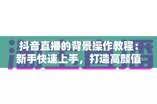 抖音直播的背景操作教程：新手快速上手，打造高颜值直播间的完整指南