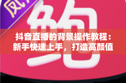 抖音直播的背景操作教程：新手快速上手，打造高颜值直播间的完整指南
