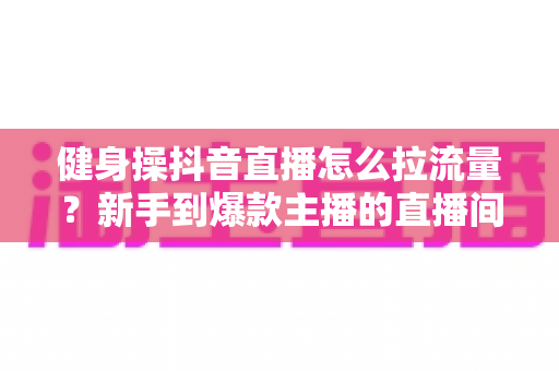 健身操抖音直播怎么拉流量?新手到爆款主播的直播间引流实战全攻略 健身操抖音直播怎么拉流量?新手到爆款主播的直播间引流实战全攻略