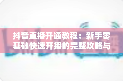 抖音直播开通教程：新手零基础快速开播的完整攻略与实操指南