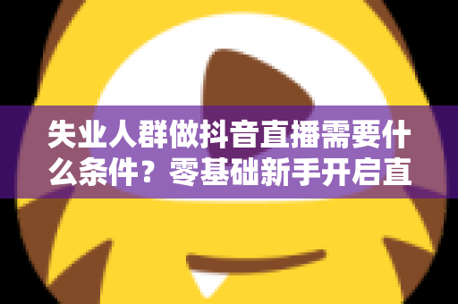 失业人群做抖音直播需要什么条件？零基础新手开启直播之路的完整指南