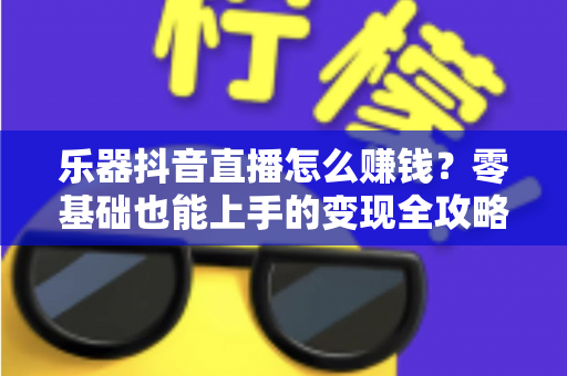 乐器抖音直播怎么赚钱？零基础也能上手的变现全攻略，让才艺真正变成收入