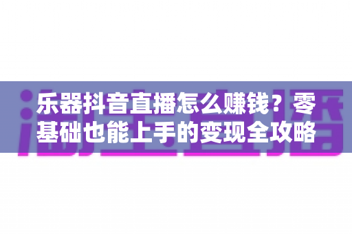 乐器抖音直播怎么赚钱？零基础也能上手的变现全攻略，让才艺真正变成收入