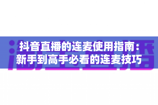 抖音直播的连麦使用指南：新手到高手必看的连麦技巧全解析